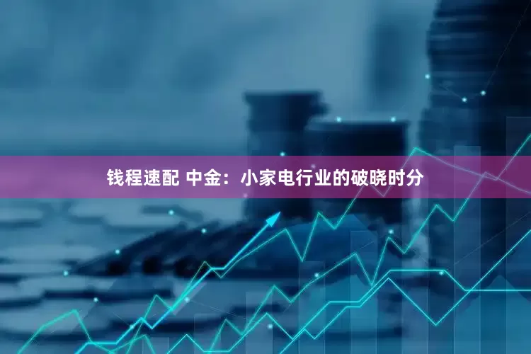 钱程速配 中金：小家电行业的破晓时分