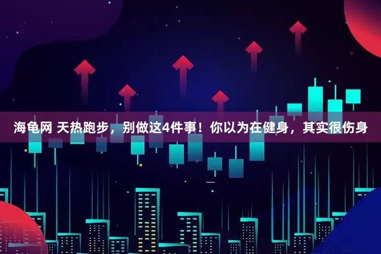 海龟网 天热跑步，别做这4件事！你以为在健身，其实很伤身