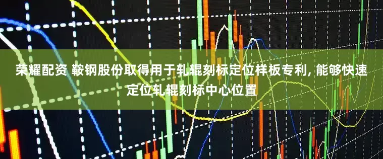 荣耀配资 鞍钢股份取得用于轧辊刻标定位样板专利, 能够快速定位轧辊刻标中心位置