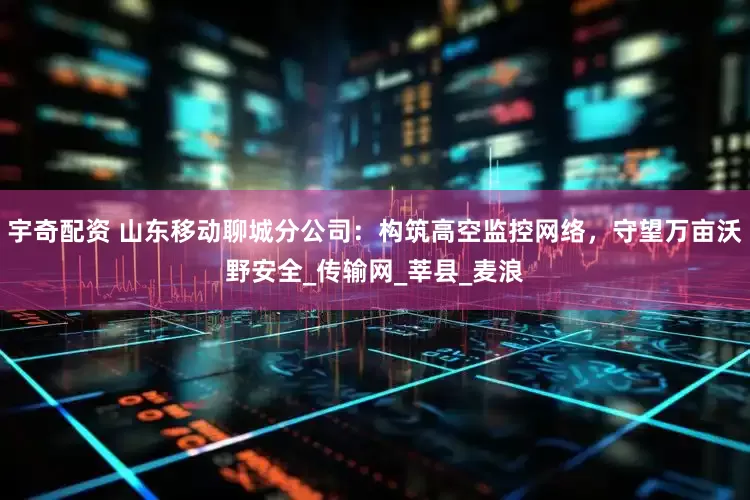 宇奇配资 山东移动聊城分公司：构筑高空监控网络，守望万亩沃野安全_传输网_莘县_麦浪