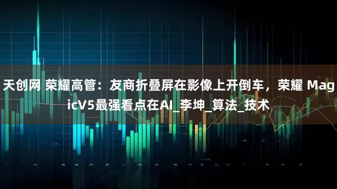 天创网 荣耀高管：友商折叠屏在影像上开倒车，荣耀 MagicV5最强看点在AI_李坤_算法_技术