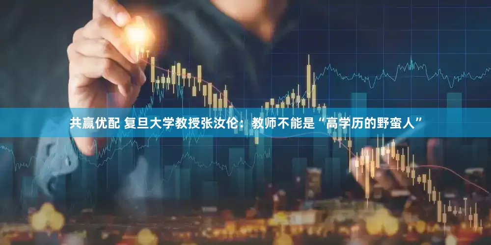 共赢优配 复旦大学教授张汝伦：教师不能是“高学历的野蛮人”