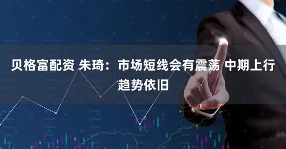 贝格富配资 朱琦：市场短线会有震荡 中期上行趋势依旧