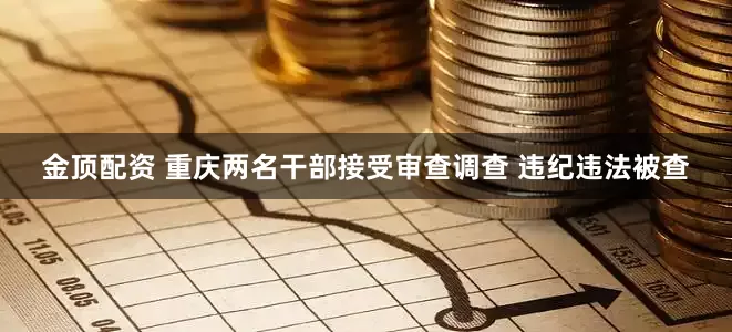 金顶配资 重庆两名干部接受审查调查 违纪违法被查