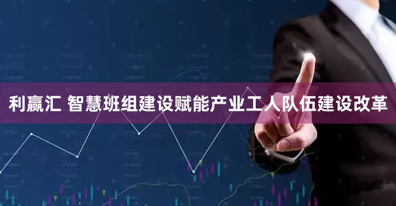 利赢汇 智慧班组建设赋能产业工人队伍建设改革