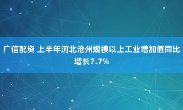 广信配资 上半年河北沧州规模以上工业增加值同比增长7.7%