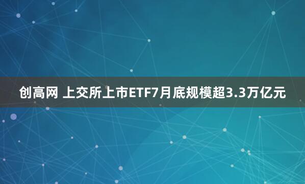 创高网 上交所上市ETF7月底规模超3.3万亿元