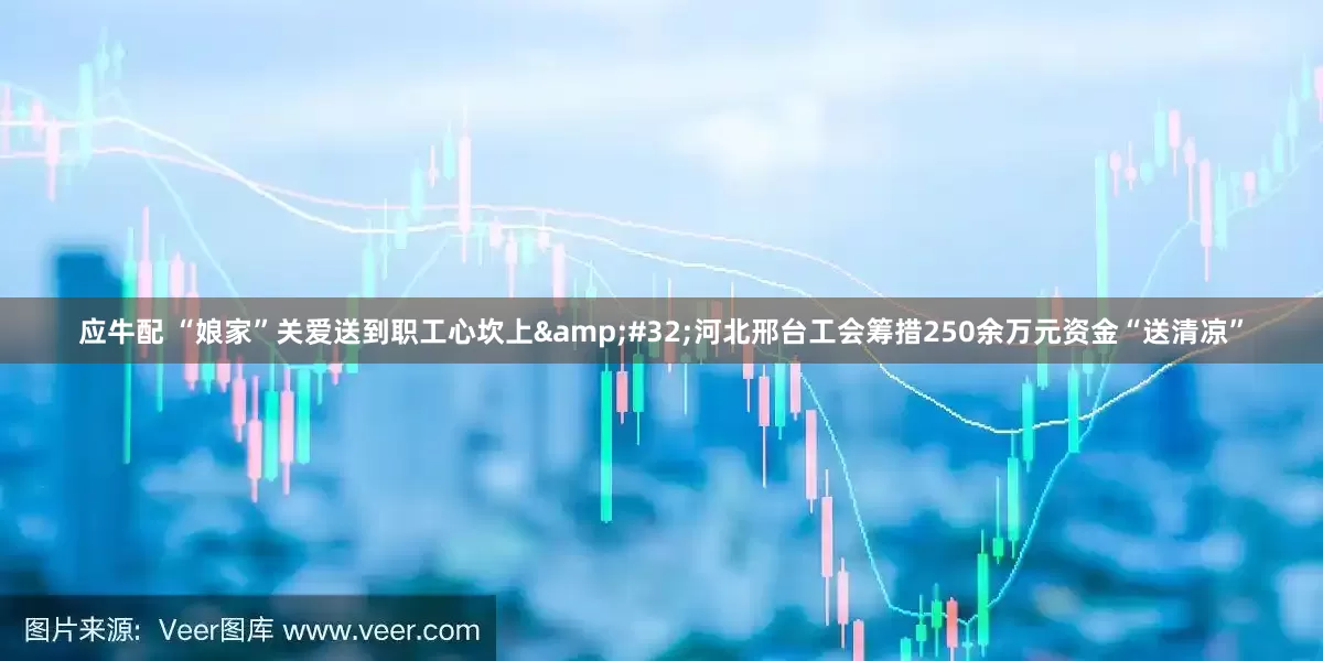 应牛配 “娘家”关爱送到职工心坎上&#32;河北邢台工会筹措250余万元资金“送清凉”
