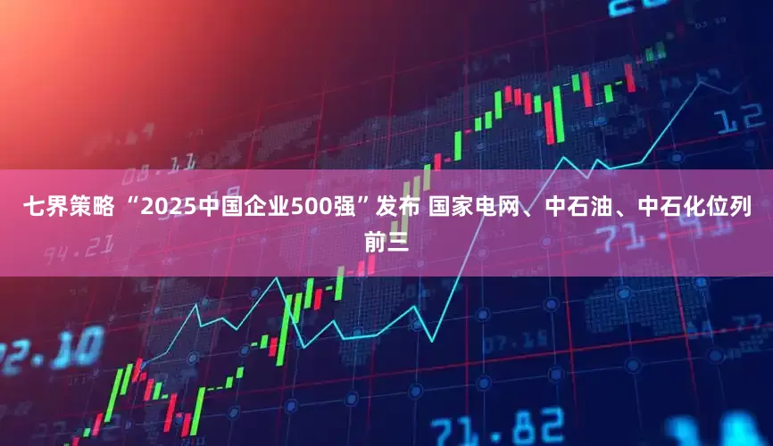 七界策略 “2025中国企业500强”发布 国家电网、中石油、中石化位列前三
