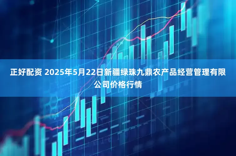 正好配资 2025年5月22日新疆绿珠九鼎农产品经营管理有限公司价格行情
