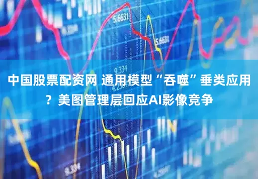 中国股票配资网 通用模型“吞噬”垂类应用？美图管理层回应AI影像竞争
