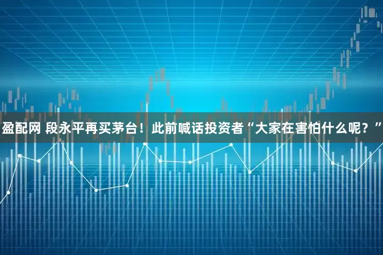 盈配网 段永平再买茅台！此前喊话投资者“大家在害怕什么呢？”