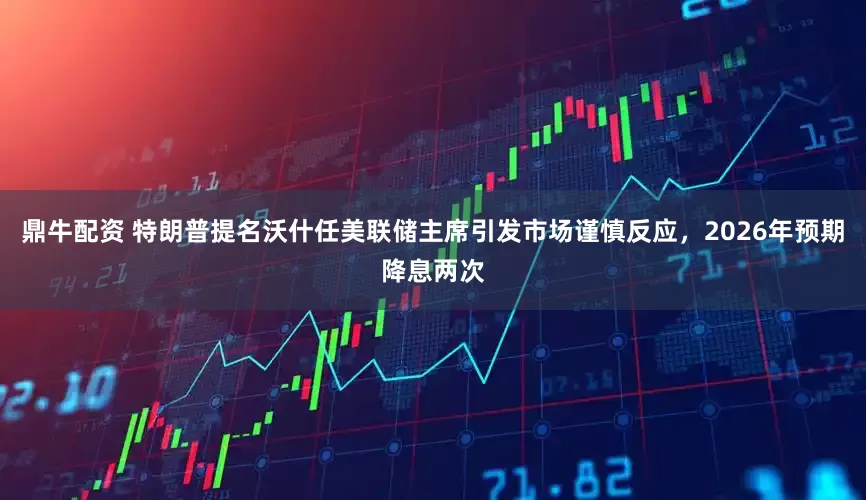 鼎牛配资 特朗普提名沃什任美联储主席引发市场谨慎反应，2026年预期降息两次