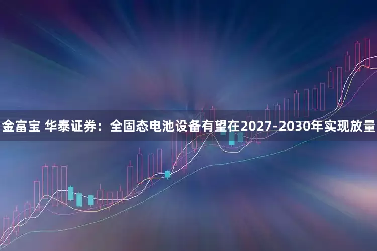 金富宝 华泰证券：全固态电池设备有望在2027-2030年实现放量