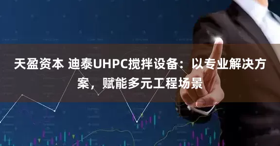 天盈资本 迪泰UHPC搅拌设备：以专业解决方案，赋能多元工程场景