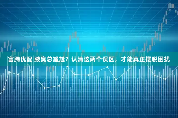 富腾优配 腋臭总尴尬？认清这两个误区，才能真正摆脱困扰