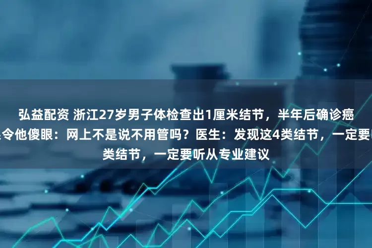 弘益配资 浙江27岁男子体检查出1厘米结节，半年后确诊癌症！检查结果令他傻眼：网上不是说不用管吗？医生：发现这4类结节，一定要听从专业建议